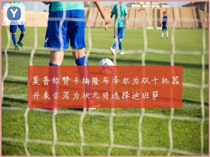 夏普称赞卡梅隆布泽尔为双十机器并表示若为状元将选择迪班萨