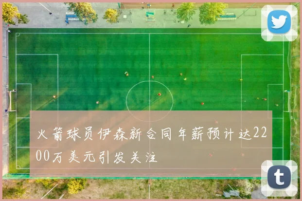 火箭球员伊森新合同年薪预计达2200万美元引发关注