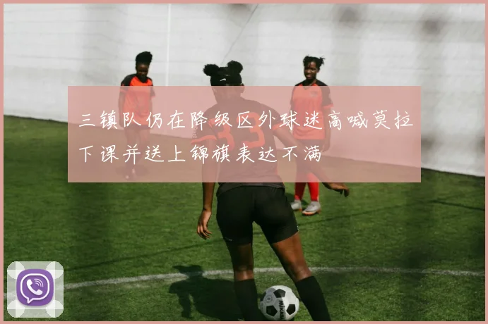 三镇队仍在降级区外球迷高喊莫拉下课并送上锦旗表达不满