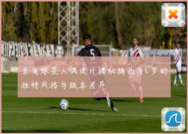 乐高球星人偶设计揭秘梅西与C罗的独特风格与版本差异