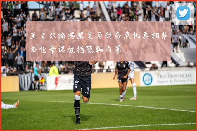 里克尔梅揭露皇马财务危机真相弗洛伦蒂诺被指隐瞒内幕