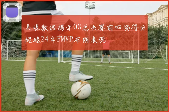 美媒数据揭示OG总决赛前四场得分超越24年FMVP布朗表现