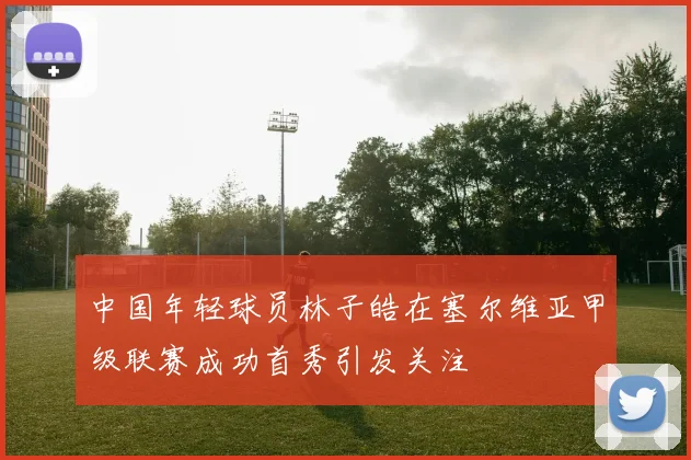 中国年轻球员林子皓在塞尔维亚甲级联赛成功首秀引发关注