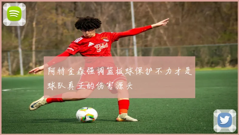 阿特金森强调篮板球保护不力才是球队真正的伤害源头
