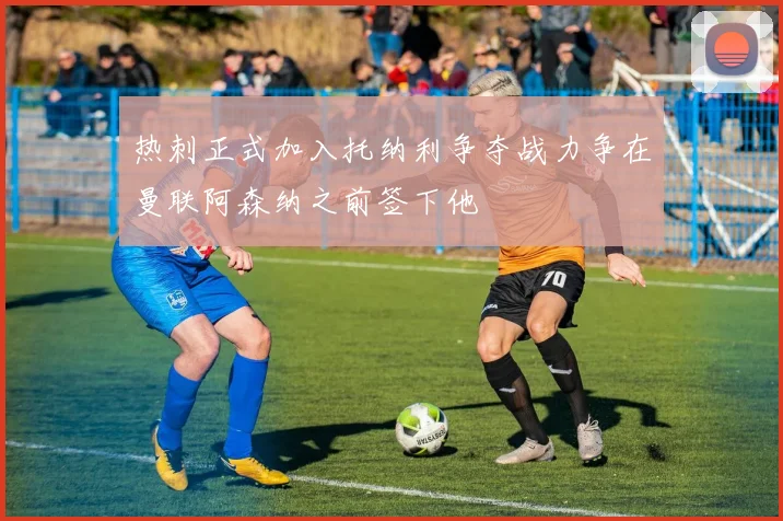 热刺正式加入托纳利争夺战力争在曼联阿森纳之前签下他