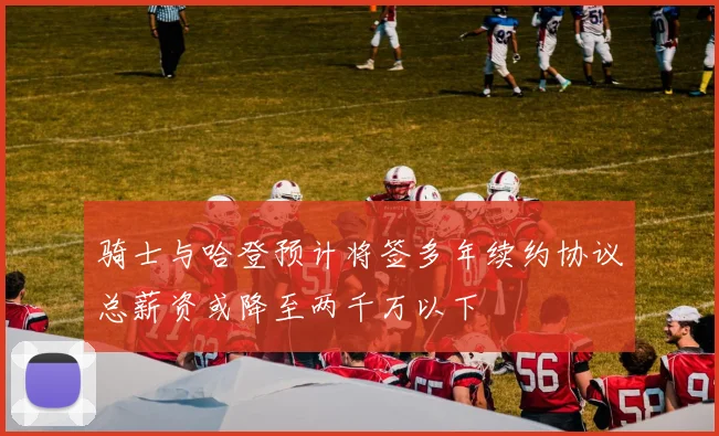 骑士与哈登预计将签多年续约协议总薪资或降至两千万以下