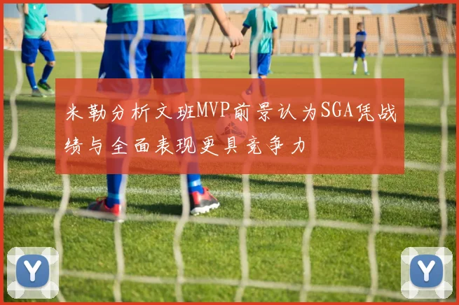 米勒分析文班MVP前景认为SGA凭战绩与全面表现更具竞争力