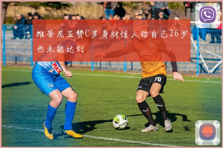 维蒂尼亚赞C罗身材惊人称自己26岁也未能达到