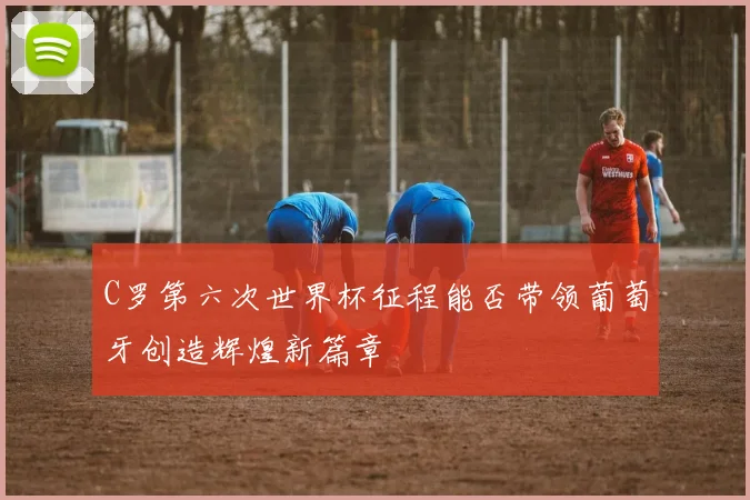 C罗第六次世界杯征程能否带领葡萄牙创造辉煌新篇章