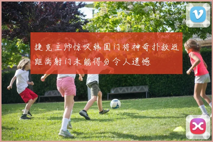 捷克主帅惊叹韩国门将神奇扑救近距离射门未能得分令人遗憾