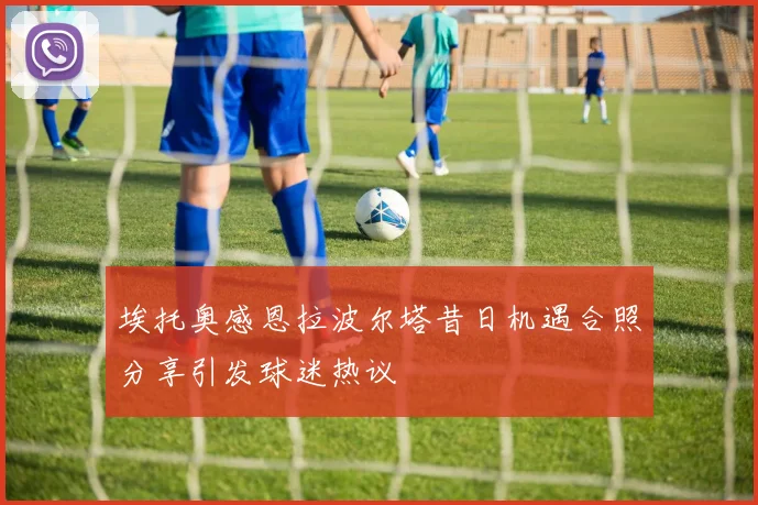 埃托奥感恩拉波尔塔昔日机遇合照分享引发球迷热议
