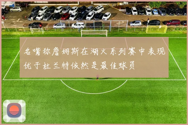 名嘴称詹姆斯在湖火系列赛中表现优于杜兰特依然是最佳球员