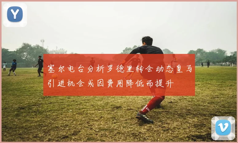 塞尔电台分析罗德里转会动态皇马引进机会或因费用降低而提升