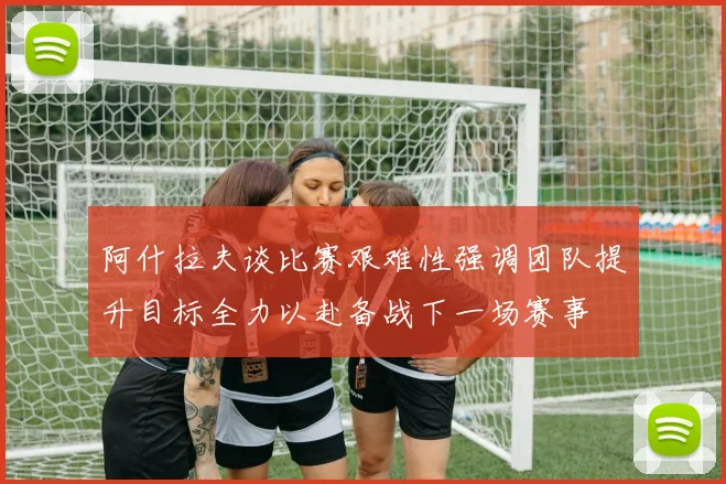 阿什拉夫谈比赛艰难性强调团队提升目标全力以赴备战下一场赛事