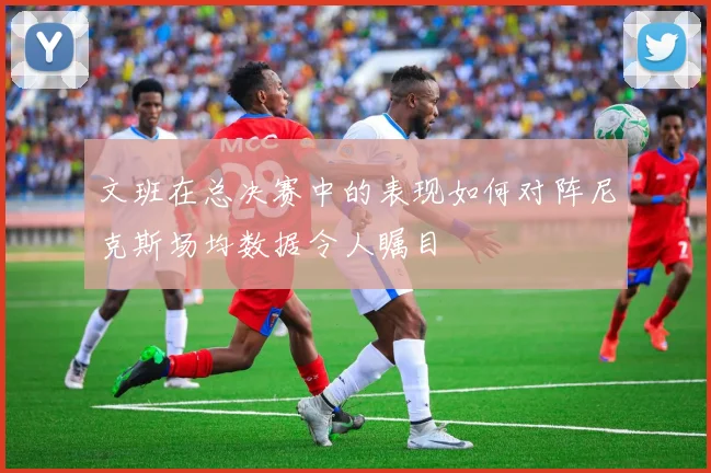 文班在总决赛中的表现如何对阵尼克斯场均数据令人瞩目