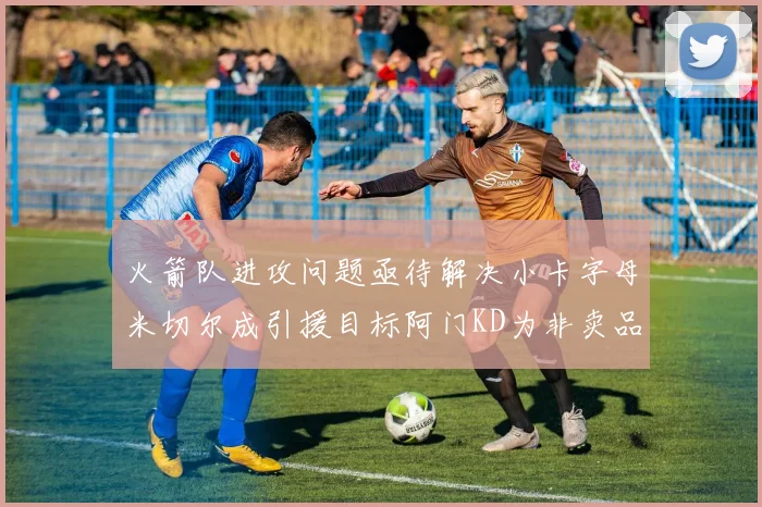 火箭队进攻问题亟待解决小卡字母米切尔成引援目标阿门KD为非卖品
