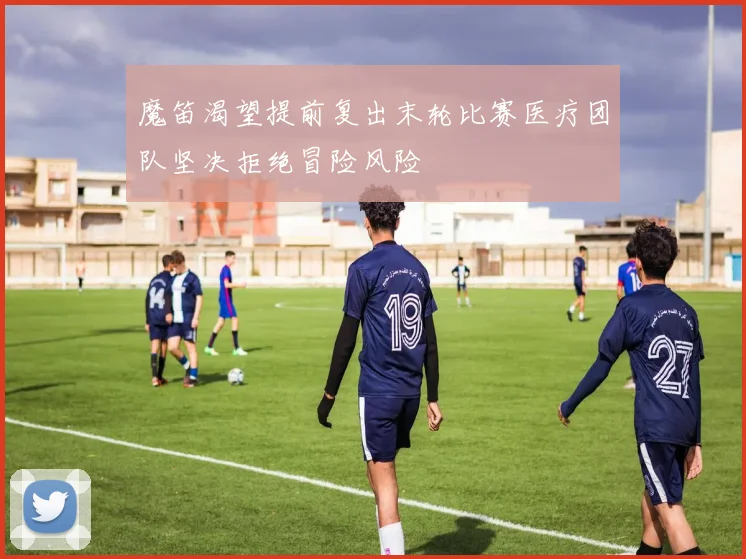 魔笛渴望提前复出末轮比赛医疗团队坚决拒绝冒险风险
