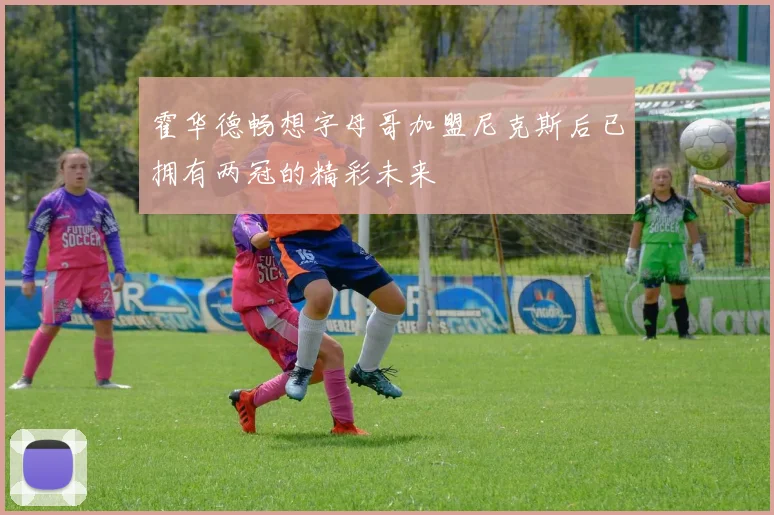 霍华德畅想字母哥加盟尼克斯后已拥有两冠的精彩未来