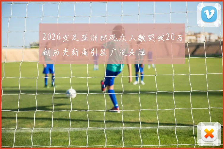 2026女足亚洲杯观众人数突破20万创历史新高引发广泛关注