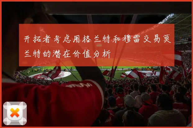 开拓者考虑用格兰特和穆雷交易莫兰特的潜在价值分析